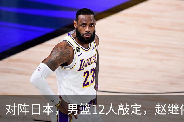 对阵日本，男篮12人敲定，赵继伟领衔，2人留洋，8人离队